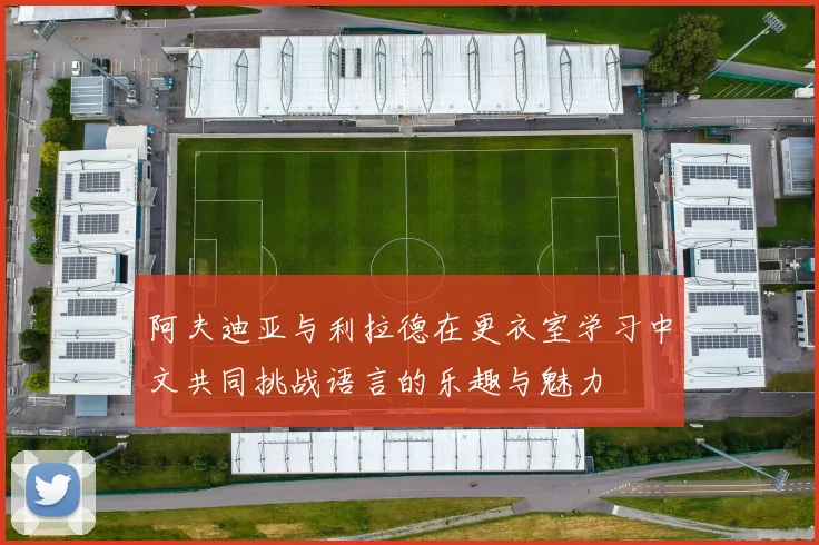 阿夫迪亚与利拉德在更衣室学习中文共同挑战语言的乐趣与魅力