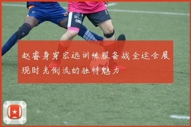 赵睿身穿宏远训练服备战全运会展现时光倒流的独特魅力