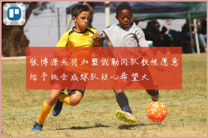张博源或将加盟俄勒冈队教练愿意给予机会成球队核心希望大