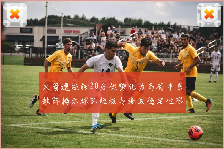 火箭遭逆转20分优势化为乌有申京缺阵揭示球队短板与谢泼德定位思考