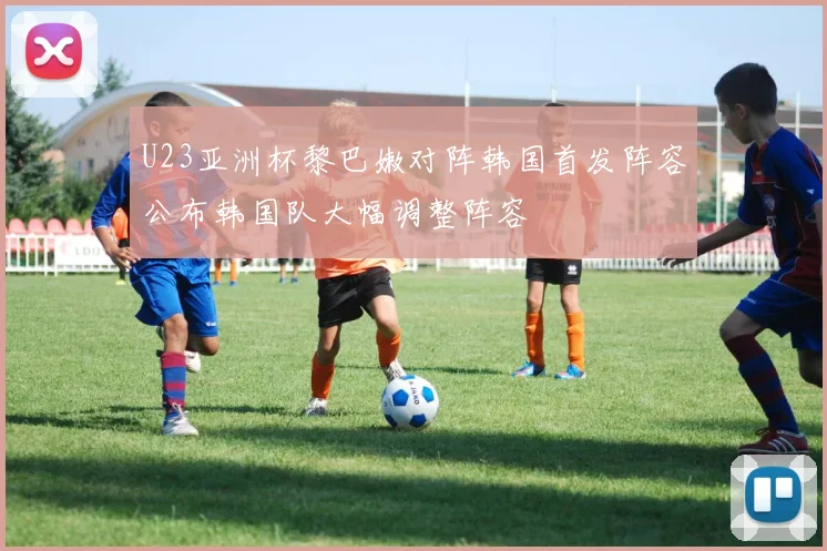 U23亚洲杯黎巴嫩对阵韩国首发阵容公布韩国队大幅调整阵容