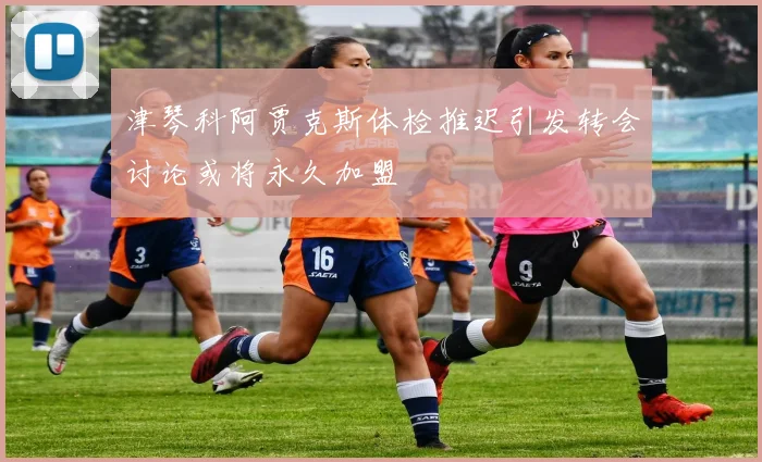 津琴科阿贾克斯体检推迟引发转会讨论或将永久加盟