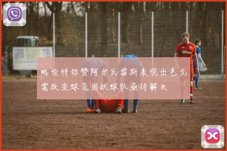 略伦特称赞阿尔瓦雷斯表现出色无需改变球荒困扰球队亟待解决