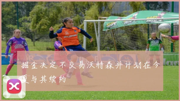 掘金决定不交易沃特森并计划在今夏与其续约