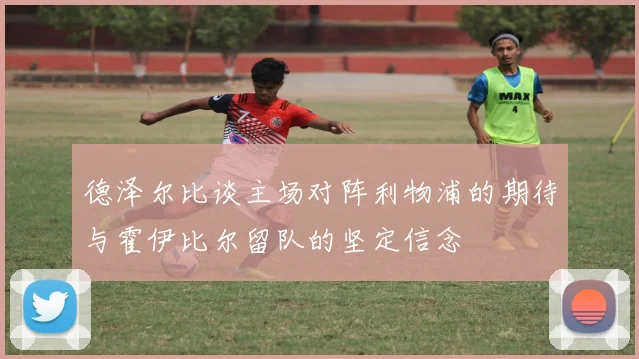 德泽尔比谈主场对阵利物浦的期待与霍伊比尔留队的坚定信念