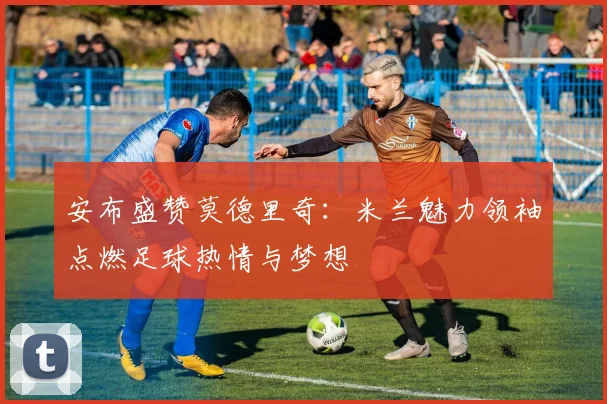 安布盛赞莫德里奇：米兰魅力领袖点燃足球热情与梦想