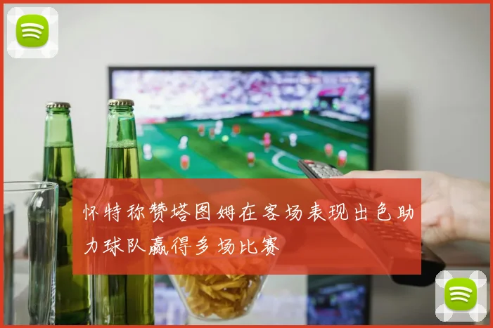 怀特称赞塔图姆在客场表现出色助力球队赢得多场比赛