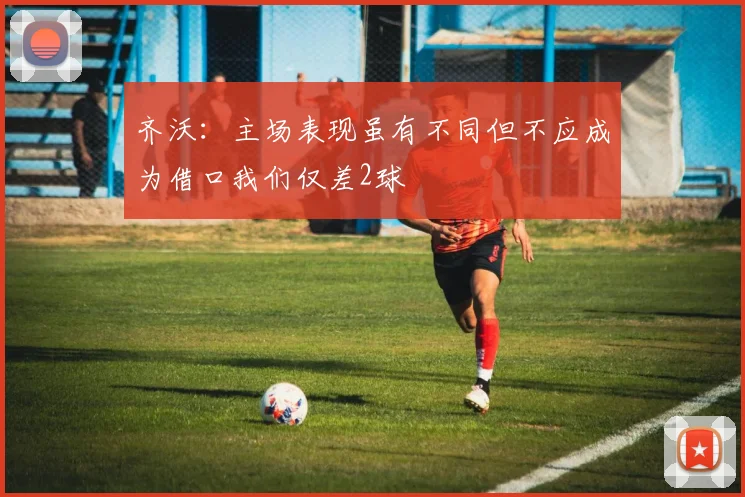 齐沃：主场表现虽有不同但不应成为借口我们仅差2球