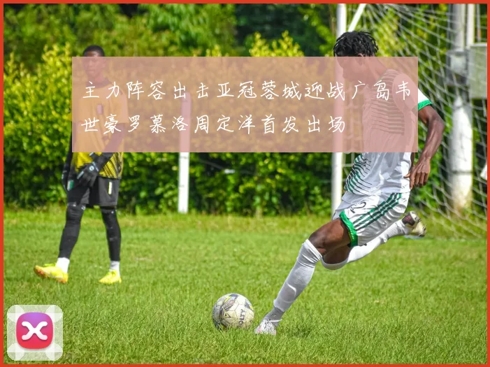 主力阵容出击亚冠蓉城迎战广岛韦世豪罗慕洛周定洋首发出场
