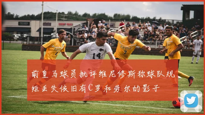 前皇马球员批评维尼修斯称球队规矩丢失依旧有C罗和劳尔的影子