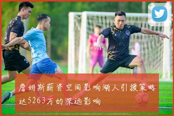 詹姆斯薪资空间影响湖人引援策略达5263万的深远影响