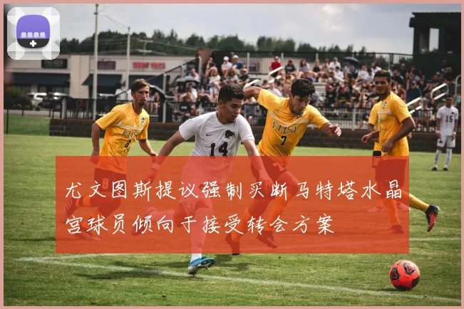 尤文图斯提议强制买断马特塔水晶宫球员倾向于接受转会方案