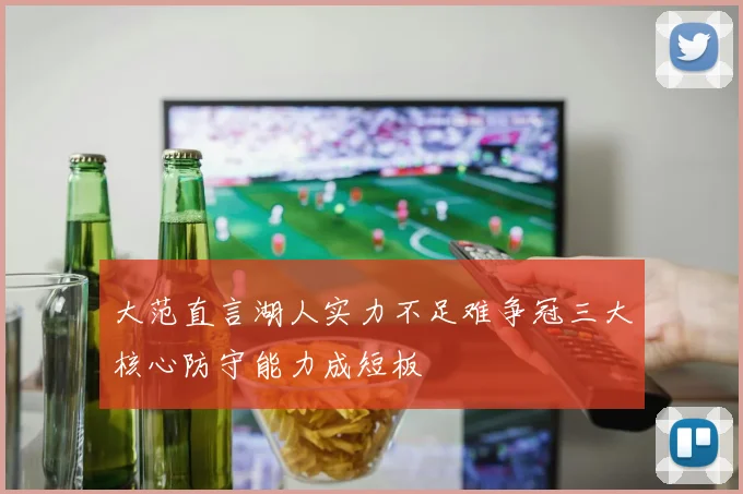 大范直言湖人实力不足难争冠三大核心防守能力成短板