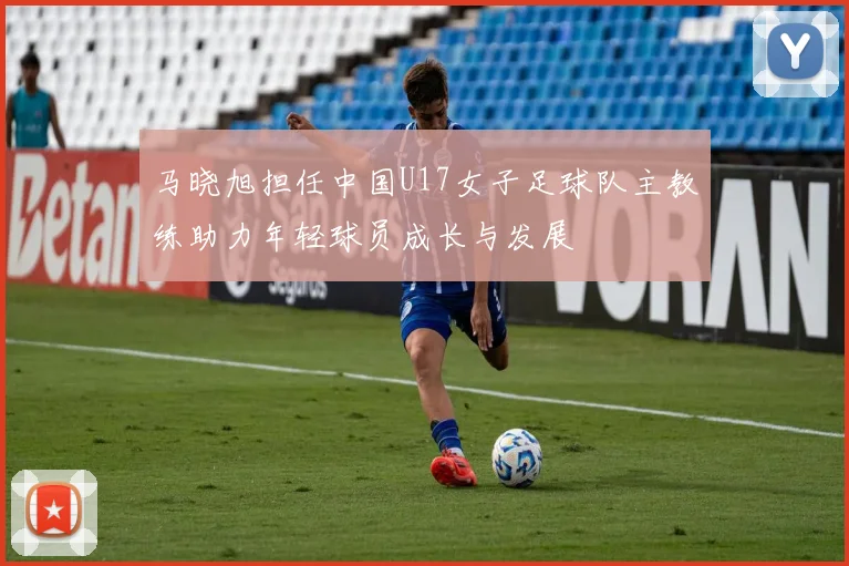 马晓旭担任中国U17女子足球队主教练助力年轻球员成长与发展