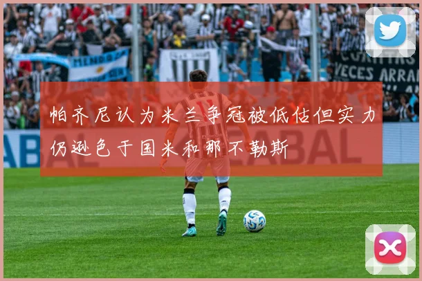 帕齐尼认为米兰争冠被低估但实力仍逊色于国米和那不勒斯
