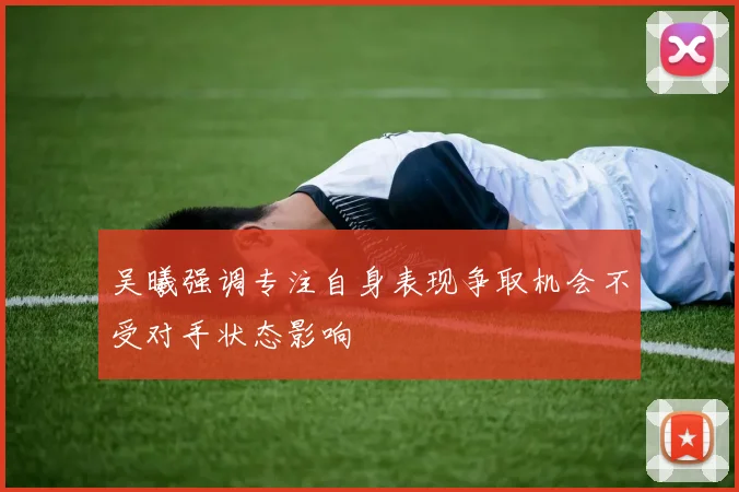 吴曦强调专注自身表现争取机会不受对手状态影响