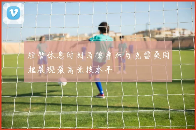 短暂休息时刻马德鲁加与克雷桑同框展现最高竞技水平