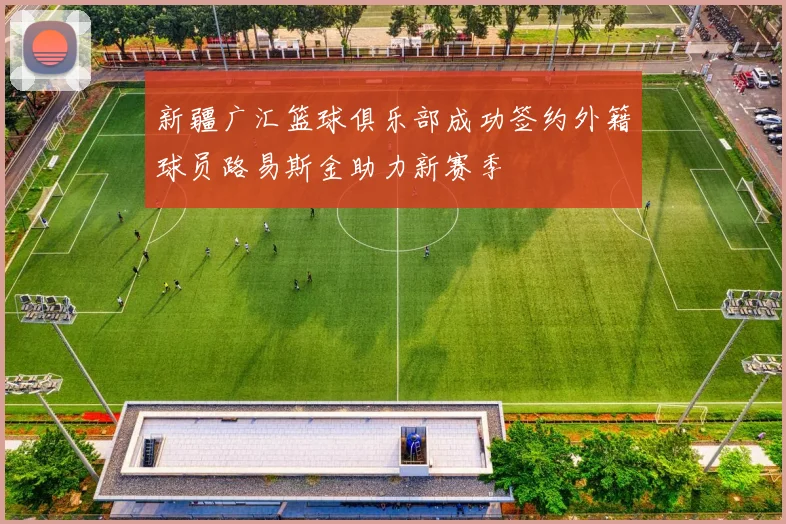 新疆广汇篮球俱乐部成功签约外籍球员路易斯金助力新赛季