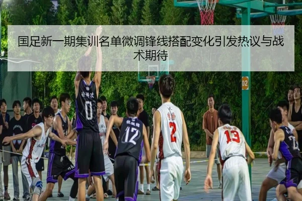国足新一期集训名单微调锋线搭配变化引发热议与战术期待